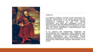 NOBLEZA
La nobleza configura el grupo social dominante. Su
posición preeminente en la escala social tenía la
posesión de la tierra y con la explotación de los
campesinos instalados en ella. Los nobles
ostentaban una serie de privilegios, como la
exención fiscal (NO PAGABAN IMPUESTOS), el que
sólo pudieran ser juzgados por sus iguales, o que en
caso de daños percibieran indemnizaciones más
altas que los no nobles.
A la cabeza del estamento nobiliario se
encontraban los magnates (alta nobleza) que
poseían extensos dominios territoriales en los
cuales disfrutaban de inmunidad. Estos
magnates llamados también ricos hombres, con
frecuencia detentaban cargos relevantes en la
Corte
 