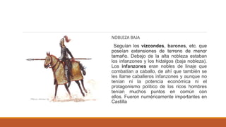 NOBLEZA BAJA
Seguían los vizcondes, barones, etc. que
poseían extensiones de terreno de menor
tamaño. Debajo de la alta nobleza estaban
los infanzones y los hidalgos (baja nobleza).
Los infanzones eran nobles de linaje que
combatían a caballo, de ahí que también se
les llame caballeros infanzones y aunque no
tenían ni la potencia económica ni el
protagonismo político de los ricos hombres
tenían muchos puntos en común con
ellos. Fueron numéricamente importantes en
Castilla
 