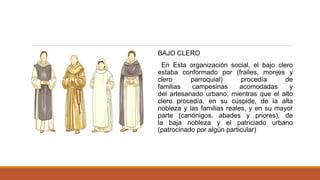 BAJO CLERO
En Esta organización social, el bajo clero
estaba conformado por (frailes, monjes y
clero parroquial) procedía de
familias campesinas acomodadas y
del artesanado urbano; mientras que el alto
clero procedía, en su cúspide, de la alta
nobleza y las familias reales, y en su mayor
parte (canónigos, abades y priores), de
la baja nobleza y el patriciado urbano
(patrocinado por algún particular)
 