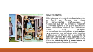 COMERCIANTES
Al fortalecerse el comercio en la edad media,
se formó en Europa una clase
de comerciantes profesionales o
mercaderes que con su profesión, relegaron
la actividad agraria a un papel secundario.
Estos mercaderes crearon una mentalidad
propia, muy particular.
La mayoría de los mercaderes era de origen
rural: personas que se habían visto forzadas
a abandonar el campo por el aumento de
población y la falta de tierras, optando por un
estilo de vida errante y azaroso. Entre esta
masa de desarraigados y aventureros se
formaron los primeros comerciantes.
 