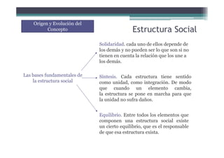 Estructura Social
Origen y Evolución del
Concepto
Equilibrio. Entre todos los elementos que
componen una estructura social existe
un cierto equilibrio, que es el responsable
de que esa estructura exista.
Las bases fundamentales de
la estructura social
Solidaridad. cada uno de ellos depende de
los demás y no pueden ser lo que son si no
tienen en cuenta la relación que los une a
los demás.
Síntesis. Cada estructura tiene sentido
como unidad, como integración. De modo
que cuando un elemento cambia,
la estructura se pone en marcha para que
la unidad no sufra daños.
 