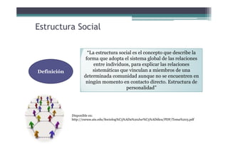 Estructura Social
Definición
“La estructura social es el concepto que describe la
forma que adopta el sistema global de las relaciones
entre individuos, para explicar las relaciones
sistemáticas que vinculan a miembros de una
determinada comunidad aunque no se encuentren en
ningún momento en contacto directo. Estructura de
personalidad”
Disponible en:
http://cursos.aiu.edu/Sociolog%C3%ADa%20Jur%C3%ADdica/PDF/Tema%203.pdf
 