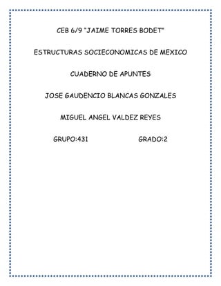 CEB 6/9 “JAIME TORRES BODET”
ESTRUCTURAS SOCIECONOMICAS DE MEXICO
CUADERNO DE APUNTES
JOSE GAUDENCIO BLANCAS GONZALES
MIGUEL ANGEL VALDEZ REYES
GRUPO:431 GRADO:2
 