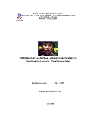 REPÚBLICA BOLIVARIANA DE VENEZUELA
MINISTERIO DEL PODER POPULAR PARA LA EDUCACIÓN UNIVERSITARIA
UNIVERSIDAD YACAMBÚ
ARAURE - PORTUGUESA
ESTRUCTURA DE LA SOCIEDAD - ABORIGENES DE VENEZUELA-
PROCESO DE CONQUISTA - ECONOMÍA COLONIAL
Bastidas Anderson v-12.448.677.
mariaediliam@hotmail.com
Oct 2016
 