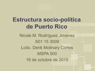 Estructura socio-política
de Puerto Rico
Nicole M. Rodríguez Jiménez
S01 15 3009
Lcdo. Derik Molinary Cortes
MSPA 500
16 de octubre de 2015
 