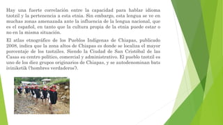 Hay una fuerte correlación entre la capacidad para hablar idioma
tzotzil y la pertenencia a esta etnia. Sin embargo, esta lengua se ve en
muchas zonas amenazada ante la influencia de la lengua nacional, que
es el español, en tanto que la cultura propia de la etnia puede estar o
no en la misma situación.
El atlas etnográfico de los Pueblos Indígenas de Chiapas, publicado
2008, indica que la zona altos de Chiapas es donde se localiza el mayor
porcentaje de los tzotziles. Siendo la Ciudad de San Cristóbal de las
Casas su centro político, comercial y administrativo. El pueblo tzotzil es
uno de los diez grupos originarios de Chiapas, y se autodenominan bats
iviniketik (‘hombres verdaderos’).
 