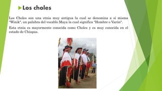 Los Choles son una etnia muy antigua la cual se denomina a sí misma
"Winik", un palabra del vocablo Maya la cual significa "Hombre o Varón".
Esta etnia es mayormente conocida como Choles y es muy conocida en el
estado de Chiapas.
 