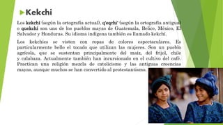 Los kekchí (según la ortografía actual), q'eqchi' (según la ortografía antigua)
o quekchí son uno de los pueblos mayas de Guatemala, Belice, México, El
Salvador y Honduras. Su idioma indígena también es llamado kekchí.
Los kekchíes se visten con ropas de colores espectaculares. Es
particularmente bello el tocado que utilizan las mujeres. Son un pueblo
agrícola, que se sustentan principalmente del maíz, del frijol, chile
y calabaza. Actualmente también han incursionado en el cultivo del café.
Practican una religión mezcla de catolicismo y las antiguas creencias
mayas, aunque muchos se han convertido al protestantismo.
 