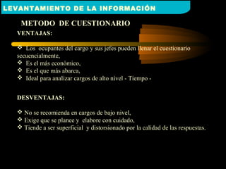 METODO DE CUESTIONARIO
VENTAJAS:
 Los ocupantes del cargo y sus jefes pueden llenar el cuestionario
secuencialmente,
 Es el más económico,
 Es el que más abarca,
 Ideal para analizar cargos de alto nivel - Tiempo -
DESVENTAJAS:
 No se recomienda en cargos de bajo nivel,
 Exige que se planee y elabore con cuidado,
 Tiende a ser superficial y distorsionado por la calidad de las respuestas.
LEVANTAMIENTO DE LA INFORMACIÓN
 
