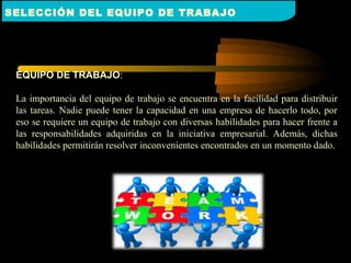 EQUIPO DE TRABAJO:
La importancia del equipo de trabajo se encuentra en la facilidad para distribuir
las tareas. Nadie puede tener la capacidad en una empresa de hacerlo todo, por
eso se requiere un equipo de trabajo con diversas habilidades para hacer frente a
las responsabilidades adquiridas en la iniciativa empresarial. Además, dichas
habilidades permitirán resolver inconvenientes encontrados en un momento dado.
SELECCIÓN DEL EQUIPO DE TRABAJO
 