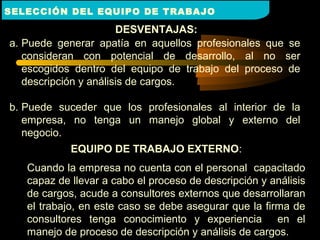 DESVENTAJAS:
a. Puede generar apatía en aquellos profesionales que se
consideran con potencial de desarrollo, al no ser
escogidos dentro del equipo de trabajo del proceso de
descripción y análisis de cargos.
b. Puede suceder que los profesionales al interior de la
empresa, no tenga un manejo global y externo del
negocio.
EQUIPO DE TRABAJO EXTERNOEQUIPO DE TRABAJO EXTERNO:
Cuando la empresa no cuenta con el personal capacitado
capaz de llevar a cabo el proceso de descripción y análisis
de cargos, acude a consultores externos que desarrollaran
el trabajo, en este caso se debe asegurar que la firma de
consultores tenga conocimiento y experiencia en el
manejo de proceso de descripción y análisis de cargos.
SELECCIÓN DEL EQUIPO DE TRABAJO
 