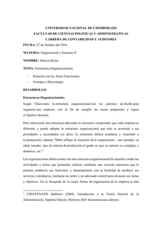 UNIVERSIDAD NACIONAL DE CHIMBORAZO
FACULTAD DE CIENCIAS POLÍTICAS Y ADMINISTRATIVAS
CARRERA DE CONTABILIDAD Y AUDITORÍA
FECHA: 27 de Octubre del 2016
MATERIA: Organización y Sistemas II
NOMBRE: Patricio Reino
TEMA: Estructuras Organizacionales
- Relación con las Áreas Funcionales
- Ventajas y Desventajas
DESARROLLO.
Estructuras Organizacionales
Según Chiavenato la estructura organizacional son los patrones de diseño para
organizar una empresa, con el fin de cumplir las metas propuestas y lograr
el objetivo deseado.
Para seleccionar una estructura adecuada es necesario comprender que cada empresa es
diferente, y puede adoptar la estructura organizacional que más se acomode a sus
prioridades y necesidades (es decir, la estructura deberá acoplarse y responder a
la planeación), además "Debe reflejar la situación de la organización – por ejemplo, su
edad, tamaño, tipo de sistema de producción el grado en que su entorno es complejo y
dinámico, etc."1
Las organizaciones deben contar con una estructura organizacional de acuerdo a todas las
actividades o tareas que pretenden realizar, mediante una correcta estructura que le
permita establecer sus funciones, y departamentos con la finalidad de producir sus
servicios o productos, mediante un orden y un adecuado control para alcanzar sus metas
y objetivos. En la búsqueda de la mejor forma de organización de la empresa se han
1
CHIAVENATO Idalberto (2004). Introducción a la Teoría General de la
Administración, Séptima Edición, McGraw-Hill/ Interamericana editores.
 