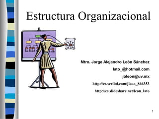 Estructura Organizacional


               Mtro. Jorge Alejandro León Sánchez
                                lato_@hotmail.com
                                      joleon@uv.mx
                    http://es.scribd.com/jleon_866353
                     http://es.slideshare.net/leon_lato

Estructura Organizacional
                                                          1
 