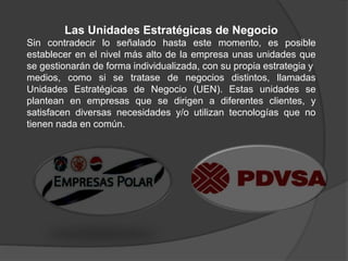Las Unidades Estratégicas de Negocio
Sin contradecir lo señalado hasta este momento, es posible
establecer en el nivel más alto de la empresa unas unidades que
se gestionarán de forma individualizada, con su propia estrategia y
medios, como si se tratase de negocios distintos, llamadas
Unidades Estratégicas de Negocio (UEN). Estas unidades se
plantean en empresas que se dirigen a diferentes clientes, y
satisfacen diversas necesidades y/o utilizan tecnologías que no
tienen nada en común.
 