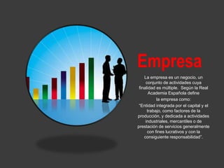 Empresa
La empresa es un negocio, un
conjunto de actividades cuya
finalidad es múltiple. Según la Real
Academia Española define
la empresa como:
“Entidad integrada por el capital y el
trabajo, como factores de la
producción, y dedicada a actividades
industriales, mercantiles o de
prestación de servicios generalmente
con fines lucrativos y con la
consiguiente responsabilidad”.
 