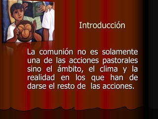 Introducción<br />La comunión no es solamente una de las acciones pastorales sino el ámbito, el clima y la realidad en los...