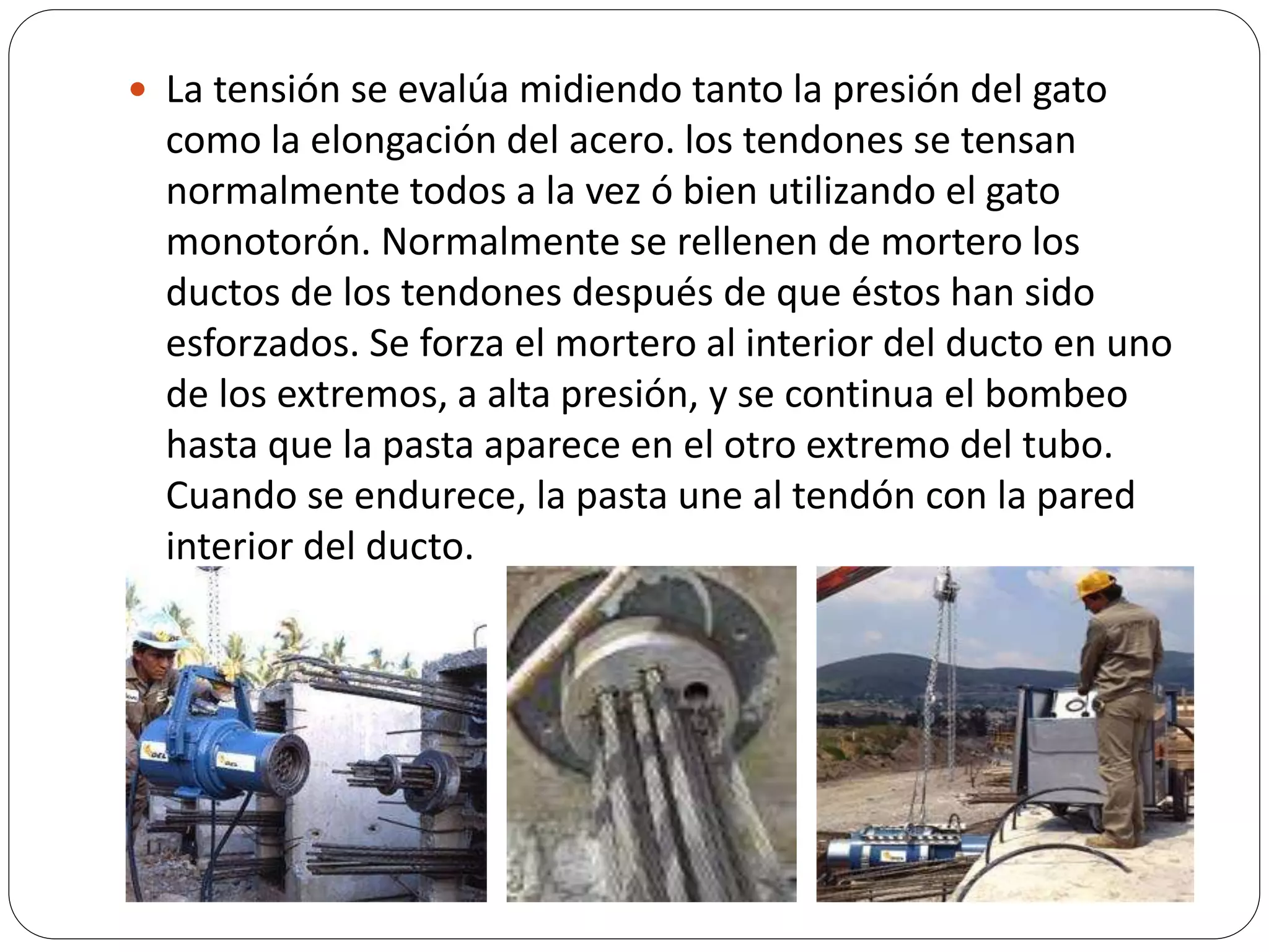  La tensión se evalúa midiendo tanto la presión del gato
  como la elongación del acero. los tendones se tensan
  normalmente todos a la vez ó bien utilizando el gato
  monotorón. Normalmente se rellenen de mortero los
  ductos de los tendones después de que éstos han sido
  esforzados. Se forza el mortero al interior del ducto en uno
  de los extremos, a alta presión, y se continua el bombeo
  hasta que la pasta aparece en el otro extremo del tubo.
  Cuando se endurece, la pasta une al tendón con la pared
  interior del ducto.
 