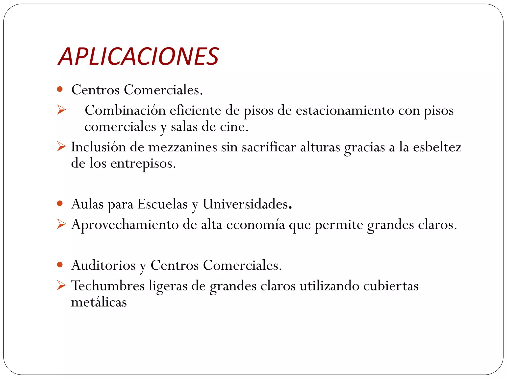 APLICACIONES
 Centros Comerciales.
 Combinación eficiente de pisos de estacionamiento con pisos
    comerciales y salas de cine.
 Inclusión de mezzanines sin sacrificar alturas gracias a la esbeltez
  de los entrepisos.

 Aulas para Escuelas y Universidades.
 Aprovechamiento de alta economía que permite grandes claros.

 Auditorios y Centros Comerciales.
 Techumbres ligeras de grandes claros utilizando cubiertas
  metálicas
 
