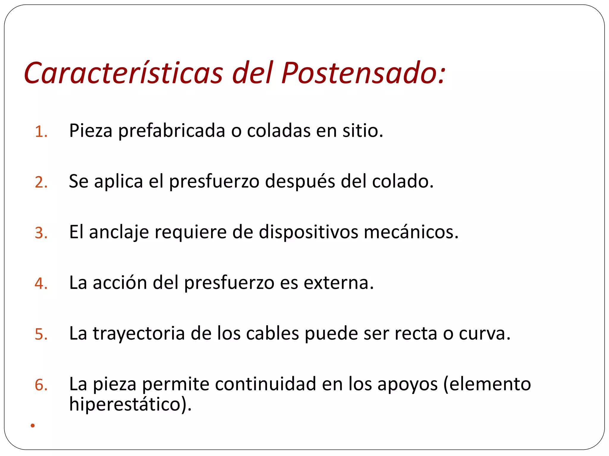 Características del Postensado:
1.   Pieza prefabricada o coladas en sitio.

2.   Se aplica el presfuerzo después del colado.

3.   El anclaje requiere de dispositivos mecánicos.

4.   La acción del presfuerzo es externa.

5.   La trayectoria de los cables puede ser recta o curva.

6.   La pieza permite continuidad en los apoyos (elemento
     hiperestático).

 