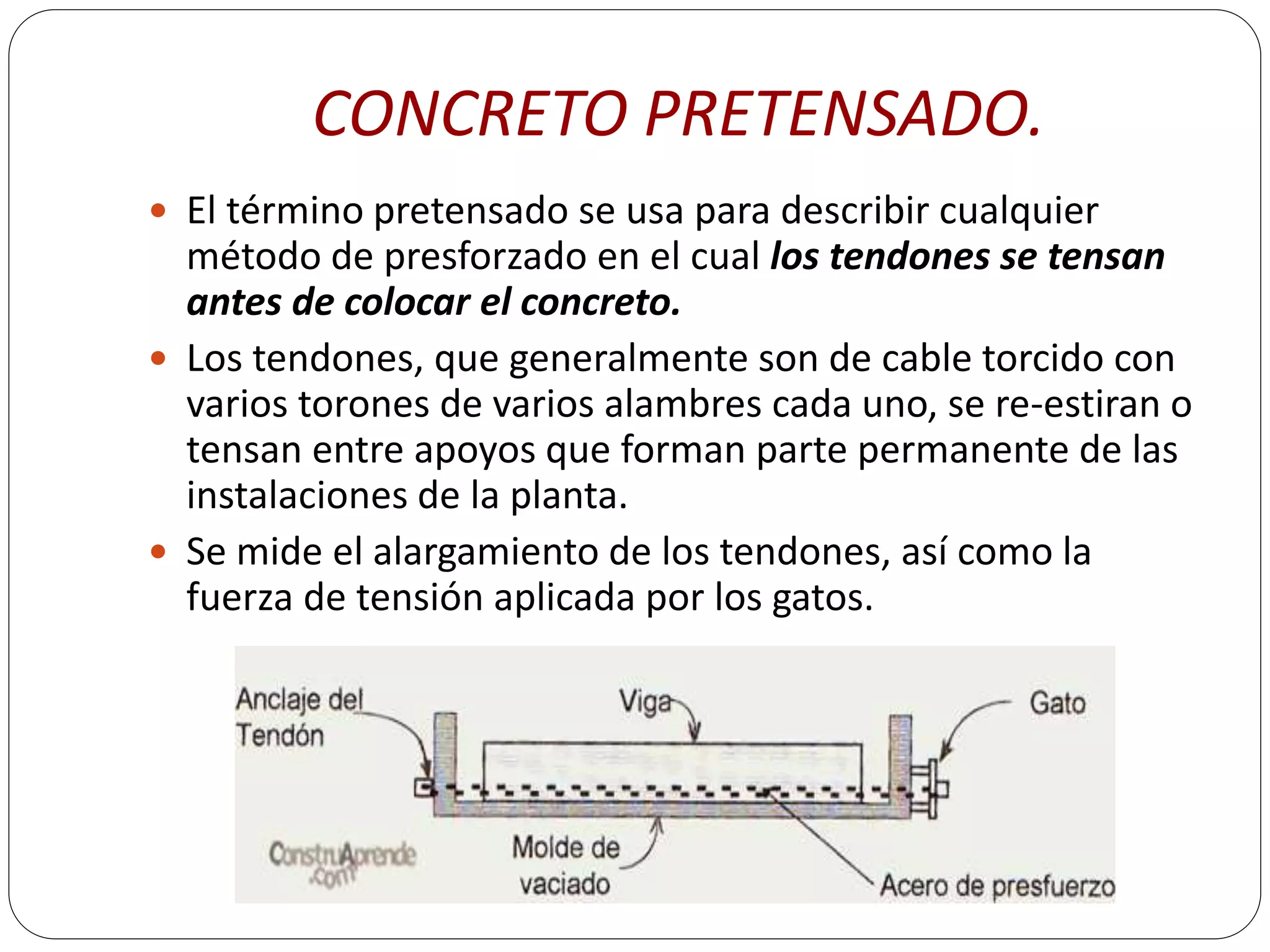 CONCRETO PRETENSADO.
 El término pretensado se usa para describir cualquier
  método de presforzado en el cual los tendones se tensan
  antes de colocar el concreto.
 Los tendones, que generalmente son de cable torcido con
  varios torones de varios alambres cada uno, se re-estiran o
  tensan entre apoyos que forman parte permanente de las
  instalaciones de la planta.
 Se mide el alargamiento de los tendones, así como la
  fuerza de tensión aplicada por los gatos.
 