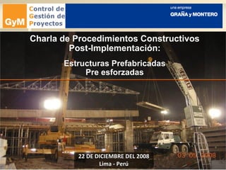 22 DE DICIEMBRE DEL 200822 DE DICIEMBRE DEL 2008
Lima - PerúLima - Perú
Charla de Procedimientos Constructivos
Post-Implementación:
Estructuras Prefabricadas
Pre esforzadas
 