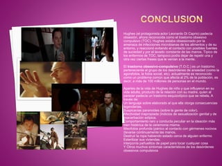Hughes (el protagonista actor Leonardo Di Caprio) padecía
obsesión, ahora reconocida como el trastorno obsesivo
compulsivo (TOC). Hughes estaba obsesionado por la
amenaza de infecciones microbianas de los alimentos y de su
entorno, y reaccionó evitando el contacto con posibles fuentes
de suciedad y por el lavado constante de las manos. Típico de
los enfermos de TOC, tampoco podía dejar de repetir una y
otra vez ciertas frases que le venían a la mente.
El trastorno obsesivo-compulsivo (T.O.C.) es un trastorno
perteneciente al grupo de los desórdenes de ansiedad (como la
agorafobia, la fobia social, etc). actualmente es reconocido
como un problema común que afecta al 2% de la población, es
decir, a más de 100 millones de personas en el mundo.
Apartes de la vida de Hughes de niño y que influyeron en su
vida adulta, producto de la relación con su madre, quien al
parecer padecia un trastorno esquizotípico que se rebela, A
través de:
Un lenguaje sobre elaborado al que ella otorga consecuencias
legendarias.
Suspicacias paranoides (sobre la gente de color).
Afectividad inapropiada (indicios de sexualización genital y de
exacerbación edípica.
Comportamiento raro y conducta peculiar en la ideación más
bien histérica de la ceremonia misma.
Misofobia profunda (pánico al contacto con gérmenes nocivos
(lavarse continuamente las manos.
Destruir la ropa habiendo estado cerca de alguien enfermo
Esterilizar sus viviendas.
interponía pañuelitos de papel para tocar cualquier cosa
Y Otros muchos síntomas característicos de los desórdenes
obsesivos compulsivos
 