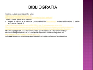 •Lecturas y videos sugeridos en las guías:
http://www.psicoarea.org/dsmiv_7.htm
http://pelis24.com/peliculas-actualizadas/14358-el-aviador-2004.html
Video, Examen Mental de la Atención.
• Belloch, A., Sandín, B., & Ramos, F. (2008). Manual de Psicopatología. Edición Revisada (Vol. I). Madrid:
McGraw Hill.Capítulo 5
•http://diariodeuntoc.blogspot.com.co/2013/03/mi-top-10-peliculas-sobre-el-toc.html
https://telemedicinadetampico.wordpress.com/2012/10/08/trastorno-obsesivo-compulsivo-obssesive-
compulsive-disorder-toc-ocd-leonardo-dicaprio-howard-hughes-the-aviator-el-aviador-obsesione
https://www.google.com.co/search?q=imagenes+que+muestran+el+TOC+el+aviador&espv
http://psicoalmaguer.com/2013/02/21/cine-sobre-el-trastorno-obsesivo-compulsivo-toc/
https://www.youtube.com/watch?v=GQfTYAyTYDE
http://www.dmedicina.com/enfermedades/psiquiatricas/trastorno-obsesivo-compulsivo.html
BIBLIOGRAFIA
 