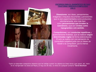 Obsesiones: son ideas, pensamientos,
imágenes o impulsos recurrentes y persistentes
que no son experimentados como producidos
voluntariamente, sino más bien
como pensamientos que invaden la
conciencia y que son vividos como
repugnantes o sin sentido.
Compulsiones: son conductas repetitivas y
aparentemente finalistas, que se realizan según
determinadas reglas de forma estereotipada.
El acto se realiza con una sensación de
compulsión subjetiva junto con un deseo de
resistir a la compulsión, por lo menos
inicialmente.
“Sufro un desorden compulsivo-obsesivo que me obliga a poner los objetos en línea recta o por pares. Así, meto
en el refrigerador los botes de Pepsi y si hay uno de más, lo meto en cualquier armario” David Beckham
 