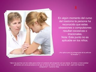 En algún momento del curso
del trastorno la persona ha
reconocido que estas
obsesiones o compulsiones
resultan excesivas o
irracionales.
Nota: Este punto no es
aplicable en los niños.
( No aplica para el protagonista de la película
“El Aviador” )
“Abre las puertas con los codos para evitar el contacto del picaporte con sus manos. El temor a intercambiar
gérmenes con otras personas es tal que se lava las manos varias veces al día”, sufre de Trastorno
compulsivo”. Cameron Diaz
 