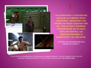 “En mi escritorio hay diecisiete mil gérmenes por pulgada cuadrada”, como así tampoco se me ocurriría
presionar el botón del ascensor” lavo mis manos varias veces al dia. Donald trump
Las obsesiones o compulsiones
provocan un malestar clínico
significativo, representan una
pérdida de tiempo (suponen más
de 1 hora al día) o interfieren
marcadamente con la rutina
diaria del individuo, sus
relaciones laborales (o
académicas) o su vida social.
( Si aplica par el protagonista de la
película “El Aviador” )
 