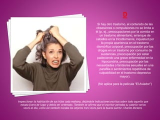 Inspeccionar la habitación de sus hijos cada mañana, dejándole indicaciones escritas sobre todo aquello que
estaba fuera de lugar y debía ser ordenado. También se afirma que el escritor peinaba su cabello varias
veces al día, como así también tocaba los objetos tres veces para la buena suerte. Charles Dickens
Si hay otro trastorno, el contenido de las
obsesiones o compulsiones no se limita a
él (p. ej., preocupaciones por la comida en
un trastorno alimentario, arranque de
cabellos en la tricotilomanía, inquietud por
la propia apariencia en el trastorno
dismórfico corporal, preocupación por las
drogas en un trastorno por consumo de
sustancias, preocupación por estar
padeciendo una grave enfermedad en la
hipocondría, preocupación por las
necesidades o fantasías sexuales en una
parafilia o sentimientos repetitivos de
culpabilidad en el trastorno depresivo
mayor).
(No aplica para la película “El Aviador”)
 