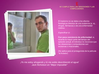 El trastorno no se debe a los efectos
fisiológicos directos de una sustancia (p. ej.,
drogas, fármacos) o de una enfermedad
médica.
Especificar si:
Con poca conciencia de enfermedad: si,
durante la mayor parte del tiempo del
episodio actual, el individuo no reconoce que
las obsesiones o compulsiones son
excesivas o irracionales.
(No aplica para el protagonista de la película
“el Aviador)
¡Yo me estoy ahogando y tú me estás describiendo el agua!
Jack Nicholson en "Mejor Imposible"
 