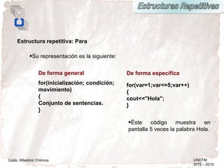 Estructura repetitiva: Para

            •Su representación es la siguiente:


                 De forma general                 De forma específica
                 for(inicialización; condición;   for(var=1;var<=5;var++)
                 movimiento)                      {
                 {                                cout<<"Hola";
                 Conjunto de sentencias.          }
                 }

                                                  •Éste    código     muestra    en
                                                  pantalla 5 veces la palabra Hola.




Licdo. Wladimir Chirinos                                                    UNEFM
                                                                            DITE - 2010
 