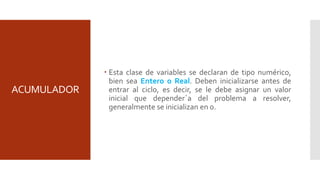 ACUMULADOR
 Esta clase de variables se declaran de tipo numérico,
bien sea Entero o Real. Deben inicializarse antes de
entrar al ciclo, es decir, se le debe asignar un valor
inicial que depender´a del problema a resolver,
generalmente se inicializan en 0.
 