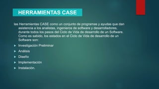 las Herramientas CASE como un conjunto de programas y ayudas que dan
asistencia a los analistas, ingenieros de software y desarrolladores,
durante todos los pasos del Ciclo de Vida de desarrollo de un Software.
Como es sabido, los estados en el Ciclo de Vida de desarrollo de un
Software son:
 Investigación Preliminar
 Análisis
 Diseño
 Implementación
 Instalación.
HERRAMIENTAS CASE
 