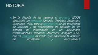HISTORIA
 En la década de los setenta el proyecto ISDOS
desarrolló un lenguaje llamado "Problem Statement
Language" (PSL) para la descripción de los problemas
de usuarios y las necesidades de solución de un
sistema de información en un diccionario
computarizado. Problem Statement Analyzer (PSA)
era un producto asociado que analizaba la relación
de problemas y necesidades.
 