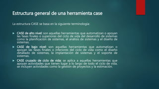 Estructura general de una herramienta case
La estructura CASE se basa en la siguiente terminología:
 CASE de alto nivel: son aquellas herramientas que automatizan o apoyan
las fases finales o superiores del ciclo de vida del desarrollo de sistemas
como la planificación de sistemas, el análisis de sistemas y el diseño de
sistemas.
 CASE de bajo nivel: son aquellas herramientas que automatizan o
apoyan las fases finales o inferiores del ciclo de vida como el diseño
detallado de sistemas, la implantación de sistemas y el soporte de
sistemas.
 CASE cruzado de ciclo de vida: se aplica a aquellas herramientas que
apoyan actividades que tienen lugar a lo largo de todo el ciclo de vida,
se incluyen actividades como la gestión de proyectos y la estimación.
 