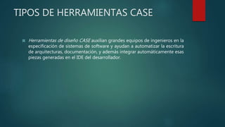 TIPOS DE HERRAMIENTAS CASE
 Herramientas de diseño CASE auxilian grandes equipos de ingenieros en la
especificación de sistemas de software y ayudan a automatizar la escritura
de arquitecturas, documentación, y además integrar automáticamente esas
piezas generadas en el IDE del desarrollador.
 