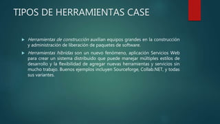 TIPOS DE HERRAMIENTAS CASE
 Herramientas de construcción auxilian equipos grandes en la construcción
y administración de liberación de paquetes de software.
 Herramientas híbridas son un nuevo fenómeno, aplicación Servicios Web
para crear un sistema distribuido que puede manejar múltiples estilos de
desarrollo y la flexibilidad de agregar nuevas herramientas y servicios sin
mucho trabajo. Buenos ejemplos incluyen Sourceforge, Collab.NET, y todas
sus variantes.
 