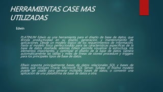 HERRAMIENTAS CASE MAS
UTILIZADAS
Edwin
PLATINUM Edwin es una herramienta para el diseño de base de datos, que
Brinda productividad en su diseño, generación, y mantenimiento de
aplicaciones. Desde un modelo lógico de los requerimientos de información,
hasta el modelo físico perfeccionado para las características específicas de la
base de datos diseñada, además Edwin permite visualizar la estructura, los
elementos importantes, y optimizar el diseño de la base de datos. Genera
automáticamente las tablas y miles de líneas de stored procedure y triggers
para los principales tipos de base de datos.
ERwin soporta principalmente bases de datos relacionales SQL y bases de
datos que incluyen Oracle, Microsoft SQL Server, Sybase. El mismo modelo
puede ser usado para generar múltiples bases de datos, o convertir una
aplicación de una plataforma de base de datos a otra.
 