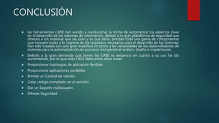 CONCLUSIÓN
 las herramientas CASE han venido a revolucionar la forma de automatizar los aspectos clave
en el desarrollo de los sistemas de información, debido a la gran plataforma de seguridad que
ofrecen a los sistemas que las usan y es que éstas, brindan toda una gama de componentes
que incluyen todas o la mayoría de los requisitos necesarios para el desarrollo de los sistemas,
han sido creadas con una gran exactitud en torno a las necesidades de los desarrolladores de
sistemas para la automatización de procesos incluyendo el análisis, diseño e implantación.
 Debido a la gran demanda que tienen las CASE su exigencia en cuanto a su uso ha ido
aumentando, por lo que toda CASE debe entre otras cosas:
 Proporcionar topologías de aplicación flexibles
 Proporcionar aplicaciones portátiles
 Brindar un Control de versión
 Crear código compilado en el servidor
 Dar un Soporte multiusuario
 Ofrecer Seguridad
 