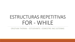 ESTRUCTURAS REPETITIVAS
FOR - WHILE
CRISTIAN THERAN – ESTUDIANTE I SEMESTRE ING SISTEMAS
 
