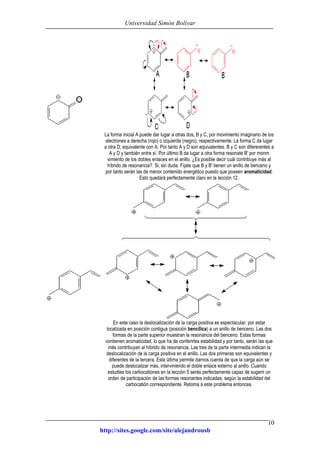 Universidad Simón Bolívar
http://sites.google.com/site/alejandrousb
10
La forma inicial A puede dar lugar a otras dos, B y C, por movimiento imaginario de los
electrones a derecha (rojo) o izquierda (negro), respectivamente. La forma C da lugar
a otra D, equivalente con A. Por tanto A y D son equivalentes. B y C son difererentes a
A y D y también entre sí. Por último B da lugar a otra forma resonate B' por monm
vimiento de los dobles enlaces en el anillo. ¿Es posible decir cuál contribuye más al
híbrido de resonancia?. Si, sin duda. Fíjate que B y B' tienen un anillo de benceno y
por tanto serán las de menor contenido energético puesto que poseen aromaticidad.
Esto quedará perfectamente claro en la lección 12.
En este caso la deslocalización de la carga positiva es espectacular, por estar
localizada en posición contigua (posición bencílica) a un anillo de benceno. Las dos
formas de la parte superior muestran la resonancia del benceno. Estas formas
contienen aromaticidad, lo que ha de conferirles estabilidad y por tanto, serán las que
más contribuyan al híbrido de resonancia. Las tres de la parte intermedia indican la
deslocalización de la carga positiva en el anillo. Las dos primeras son equivalentes y
diferentes de la tercera. Esta última permite darnos cuenta de que la carga aún se
puede deslocalizar más, interviniendo el doble enlace externo al anillo. Cuando
estudies los carbocationes en la lección 5 serás perfectamente capaz de sugerir un
orden de participación de las formas resonantes indicadas, según la estabilidad del
carbocatión correspondiente. Retoma a este problema entonces.
 