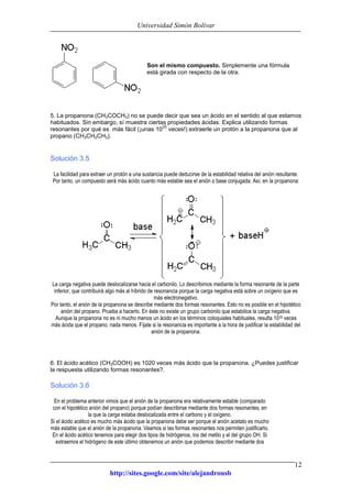 Universidad Simón Bolívar
http://sites.google.com/site/alejandrousb
12
Son el mismo compuesto. Simplemente una fórmula
está girada con respecto de la otra.
5. La propanona (CH3COCH3) no se puede decir que sea un ácido en el sentido al que estamos
habituados. Sin embargo, sí muestra ciertas propiedades ácidas. Explica utilizando formas
resonantes por qué es más fácil (¡unas 10
25
veces!) extraerle un protón a la propanona que al
propano (CH3CH2CH3).
Solución 3.5
La facilidad para extraer un protón a una sustancia puede deducirse de la estabilidad relativa del anión resultante.
Por tanto, un compuesto será más ácido cuanto más estable sea el anión o base conjugada. Así, en la propanona:
La carga negativa puede deslocalizarse hacia el carbonilo. Lo describimos mediante la forma resonante de la parte
inferior, que contribuirá algo más al híbrido de resonancia porque la carga negativa está sobre un oxígeno que es
más electronegativo.
Por tanto, el anión de la propanona se describe mediante dos formas resonantes. Esto no es posible en el hipotético
anión del propano. Prueba a hacerlo. En éste no existe un grupo carbonilo que estabilice la carga negativa.
Aunque la propanona no es ni mucho menos un ácido en los términos coloquiales habituales, resulta 1025 veces
más ácida que el propano, nada menos. Fíjate si la resonancia es importante a la hora de justificar la estabilidad del
anión de la propanona.
6. El ácido acético (CH3COOH) es 1020 veces más ácido que la propanona. ¿Puedes justificar
la respuesta utilizando formas resonantes?.
Solución 3.6
En el problema anterior vimos que el anión de la propanona era relativamente estable (comparado
con el hipotético anión del propano) porque podían describirse mediante dos formas resonantes, en
la que la carga estaba deslocalizada entre el carbono y el oxígeno.
Si el ácido acético es mucho más ácido que la propanona debe ser porque el anión acetato es mucho
más estable que el anión de la propanona. Veamos si las formas resonantes nos permiten justificarlo.
En el ácido acético tenemos para elegir dos tipos de hidrógenos, los del metilo y el del grupo OH. Si
extraemos el hidrógeno de este último obtenemos un anión que podemos describir mediante dos
 