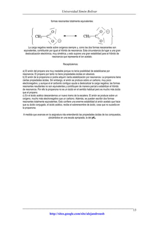Universidad Simón Bolívar
http://sites.google.com/site/alejandrousb
13
formas resonantes totalmente equivalentes:
La carga negativa reside sobre oxígenos siempre y, como las dos formas resoanantes son
equivalentes, contribuirán por igual al híbrido de resonancia. Esta circunstancia da lugar a una gran
deslocalización electrónica, muy simétrica, y esto supone una gran estabilidad para el híbrido de
resonancia que representa el ion acetato.
Recapitulemos:
a) El anión del propano era muy inestable porque no tenía posibilidad de estabilizarse por
resonancia. El propano por tanto no tiene propiedades ácidas en absoluto.
b) El anión de la propanona sí podía adquirir cierta estabilización por resonancia. La propanona tiene
ciertas propiedades ácidas. Sin embargo, el anión se produce sobre un carbono, muy poco
electronegativo, y aunque el el carbonilo contiguo ayuda a deslocalizar la carga negativa, las formas
resonantes resultantes no son equivalentes y contribuyen de manera parcial a estabilizar el híbrido
de resonancia. Por ello la propanona no es un ácido en el sentido habitual pero es mucho más ácida
que el propano.
c) En el ácido acético descendemos un nuevo tramo de la escalera. El anión se produce sobre un
oxígeno, mucho más electronegativo que un carbono. Además, se pueden escribir dos formas
resonantes totalmente equivalentes. Esto confiere una enerme estabilidad al anión acetato que hace
que su ácido conjugado, el ácido acético, reciba el sobreneombre de ácido, cosa que no sucedía en
la propanona.
A medida que avances en la asignatura irás entendiendo las propiedades ácidas de los compuestos,
ubicándolos en una escala apropiada, la del pKa.
 
