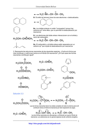 Universidad Simón Bolívar
http://sites.google.com/site/alejandrousb
7
Si. El anillo de benceno tiene los seis electrones deslocalizados.
No. Los dobles enlaces no están "conjugados" porque hay
carbonos sp
3
entre ellos, que no permiten la deslocalización por
resonancia.
Si. Los electrones del doble enlace interaccionan con el orbital p
vacío del carbocatión.
No. El carbocatión y el doble enlace están separados por un
carbono sp
3
que impide la deslocalización por resonancia.
3. Representa las estructuras resonantes de las siguientes especies. ¿Cuál es la forma que
más contribuye y cuál la que menos en el híbrido de resonancia? ¿En qué casos las formas
resonantes contribuyen igual?
Solución 3.3
Las dos formas resonantes tienen los octetes completos de todos los átomos pero la B
contribuirá menos al híbrido de resonancia por tener separación de cargas.
Las dos formas resonantes son equivalentes y contribuirán por igual al híbrido de
resonancia. Los carbaniones son en general especies de alto contenido energético.
 