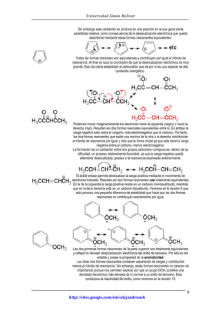 Universidad Simón Bolívar
http://sites.google.com/site/alejandrousb
8
Sin embargo este carbanión se produce en una posición en la que gana cierta
estabilidad relativa, como consecuencia de la deslacalización electrónica que puede
describirse mediante estas formas resoanantes equivalentes.
Todas las formas resonates son equivalentes y contribuyen por igual al híbrido de
resonancia. Al final se saca la conclusión de que la deslocalización electrónica es muy
grande. Esto da cierta estabilidad al carbocatión que de por sí es una especie de alto
contenido energético.
Podemos mover imaginariamente los electrones hacia la izquierda (negro) o hacia la
derecha (rojo). Resultan así dos formas resonates equivalentes entre sí. En ambas la
carga negativa está sobre el oxígeno, más electronegativo que el carbono. Por tanto,
las dos formas resonantes que están una encima de la otra a la derecha contribuirán
al híbrido de resonancia por igual y más que la forma inicial ya que esta tiene la carga
negativa sobre el carbono, menos electronegativo.
La formación de un carbanión entre dos grupos carbonilos contiguos es, dentro de su
dificultad, un proceso relativamente favorable, ya que la carga negativa queda
altamente deslocalizada, gracias a la resonancia expresada anteriormente.
El doble enlace permite deslocalizar la carga positiva mediante el movimiento de
electrones indicado. Resultan así dos formas resonantes casi totalmente equivalentes.
En la de la izquierda la carga positiva reside en un carbono monosustituído, mientras
que en la de la derecha está en un carbono disustituído. Veremos en la lección 5 que
esto provoca una pequeña diferencia de estabilidad que hace que las dos formas
resonantes no contribuyan exactamente por igual.
Las dos primeras formas resonantes de la parte superior son totalmente equivalentes
y reflejan la elevada deslocalización electrónica del anillo de benceno. Por ello es tan
estable y posee la propiedad de la aromaticidad.
Las otras tres formas resonantes contienen separación de cargas y contribuirán
menos al híbrido de resonancia. Sin embargo, estas formas resonantes no carecen de
importancia porque nos permiten explicar por qué un grupo OCH3 confiere una
densidad electrónica más elevada de lo normal a un anillo de benceno. Esto
condiciona la reactividad del anillo, como veremos en la lección 13.
 