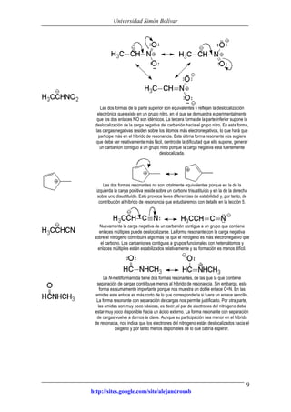 Universidad Simón Bolívar
http://sites.google.com/site/alejandrousb
9
Las dos formas de la parte superior son equivalentes y reflejan la deslocalización
electrónica que existe en un grupo nitro, en el que se demuestra experimentalmente
que los dos enlaces NO son idénticos. La tercera forma de la parte inferior supone la
deslocalización de la carga negativa del carbanión hacia el grupo nitro. En esta forma,
las cargas negativas residen sobre los átomos más electronegativos, lo que hará que
participe más en el híbrido de resonancia. Esta última forma resonante nos sugiere
que debe ser relativamente más fácil, dentro de la dificultad que ello supone, generar
un carbanión contiguo a un grupo nitro porque la carga negativa está fuertemente
deslocalizada.
Las dos formas resonantes no son totalmente equivalentes porque en la de la
izquierda la carga positiva reside sobre un carbono trisustituído y en la de la derecha
sobre uno disustituído. Esto provoca leves diferencias de estabilidad y, por tanto, de
contribución al híbrido de resonancia que estudiaremos con detalle en la lección 5.
Nuevamente la carga negativa de un carbanión contigua a un grupo que contiene
enlaces múltiples puede deslocalizarse. La forma resonante con la carga negativa
sobre el nitrógeno contribuirá algo más ya que el nitrógeno es más electronegativo que
el carbono. Los carbaniones contiguos a grupos funcionales con heteroátomos y
enlaces múltiples están estabilizados relativamente y su formación es menos difícil.
La N-metilformamida tiene dos formas resonantes, de las que la que contiene
separación de cargas contribuye menos al híbrido de resonancia. Sin embargo, esta
forma es sumamente importante porque nos muestra un doble enlace C=N. En las
amidas este enlace es más corto de lo que correspondería si fuera un enlace sencillo.
La forma resonante con separación de cargas nos permite justificarlo. Por otra parte,
las amidas son muy poco básicas, es decir, el par de electrones del nitrógeno debe
estar muy poco disponible hacia un ácido externo. La forma resonante con separación
de cargas vuelve a darnos la clave. Aunque su participación sea menor en el híbrido
de resonacia, nos indica que los electrones del nitrógeno están deslocalizados hacia el
oxigeno y por tanto menos disponibles de lo que cabría esperar.
 