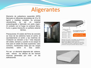 Aligerantes
Elemento de poliestireno expandido (EPS)
fabricado en diferentes densidades de 10 a 16
kg/m3 y medidas variables. Su principal
característica es ser un material
autoextinguible y fabricado con perla virgen.
Al contacto con el fuego no produce flama,
humo o gases tóxicos.Es un perfecto aislante
térmico.
Precauciones: El colado del firme de concreto
se inicia de los extremos hacia el centro; el
apuntalamiento al centro y las madrinas de
nivelación se retirarán a los 7 días después
del colado, siempre y cuando no se cargue la
losa para el colado de losas superiores; caso
contrario, mantenerlos hasta que las cargas
actuantes sobre la losa cesen.
Por ser un elemento aligerante del sistema,
este reduce los efectos de las fuerzas
sísmicas generadas por nivel en las
edificaciones.
 