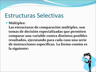 Estructuras Selectivas Múltiples:  Las estructuras de comparación múltiples, son tomas de decisión especializadas que permiten comparar una variable contra distintos posibles resultados, ejecutando para cada caso una serie de instrucciones especificas. La forma común es la siguiente:  
